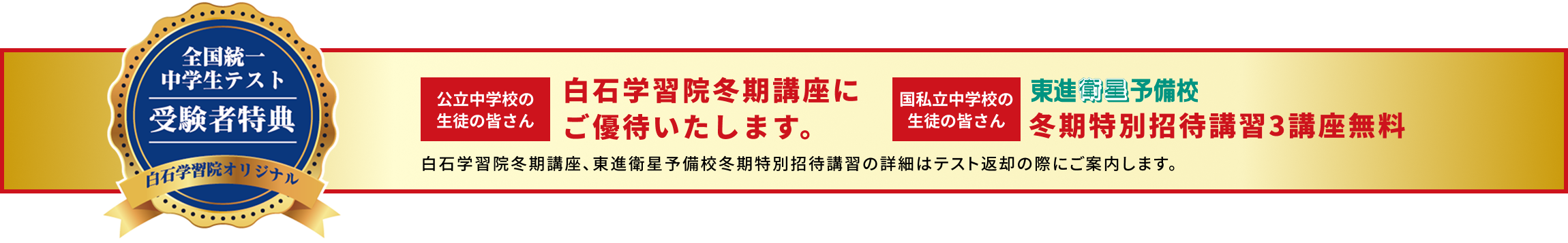全国統一中学生テスト受験者特典 白石学習院オリジナル 公立中学校の生徒の皆さんは白石学習院冬期講座にご優待いたします。国私立中学校の生徒の皆さんは東進衛星予備校冬期特別招待講習3講座無料。詳細はテスト返却の際にご案内します。