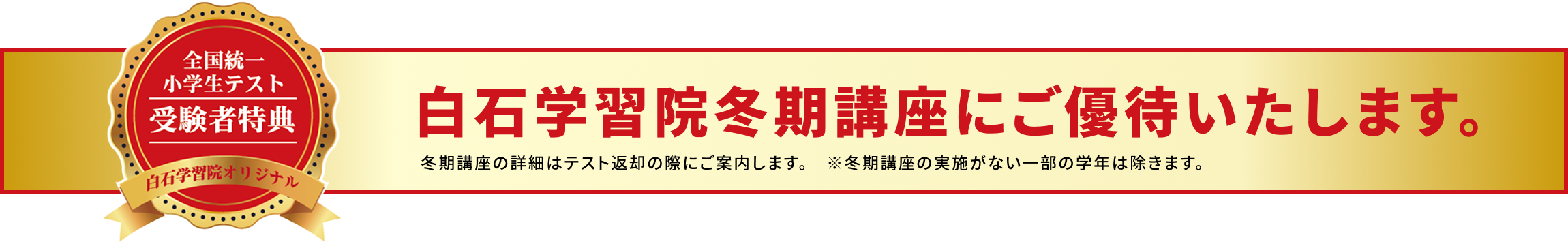 全国統一小学生テスト受験者特典 白石学習院オリジナル 白石学習院冬期講座にご優待いたします。冬期講座の詳細はテスト返却の際にご案内します。※冬期講座の実施がない一部の学年は除きます。